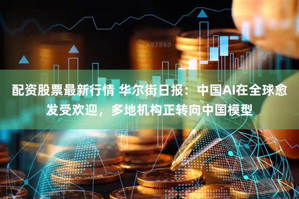 配资股票最新行情 华尔街日报：中国AI在全球愈发受欢迎，多地机构正转向中国模型