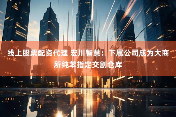 线上股票配资代理 宏川智慧：下属公司成为大商所纯苯指定交割仓库