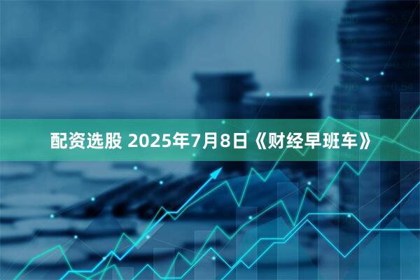 配资选股 2025年7月8日《财经早班车》