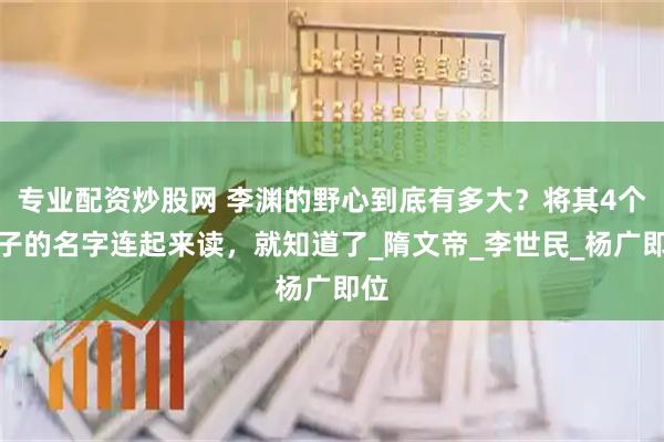 专业配资炒股网 李渊的野心到底有多大？将其4个儿子的名字连起来读，就知道了_隋文帝_李世民_杨广即位