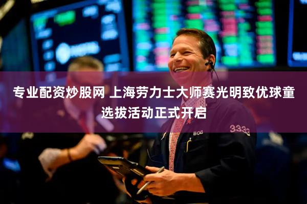 专业配资炒股网 上海劳力士大师赛光明致优球童选拔活动正式开启