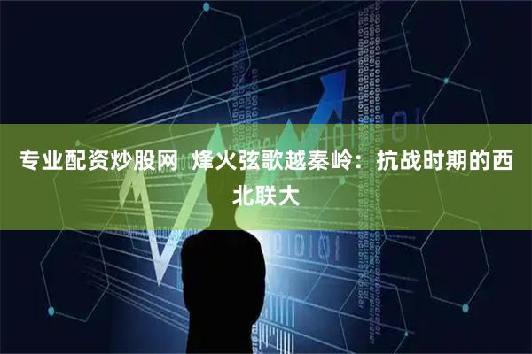专业配资炒股网  烽火弦歌越秦岭：抗战时期的西北联大