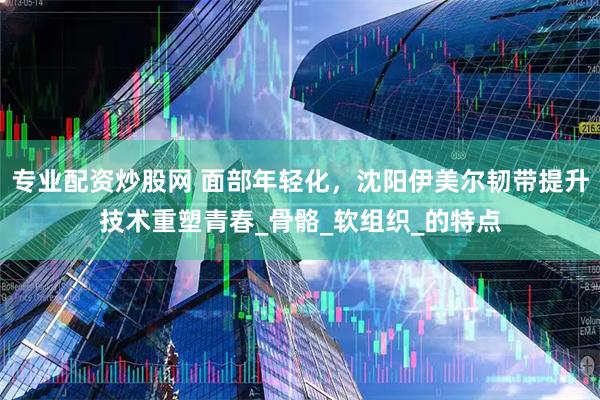 专业配资炒股网 面部年轻化，沈阳伊美尔韧带提升技术重塑青春_骨骼_软组织_的特点