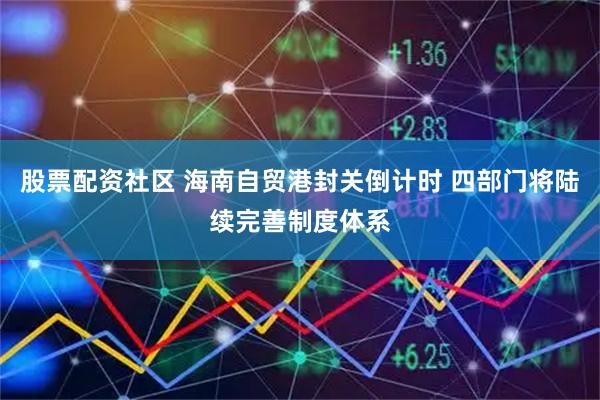股票配资社区 海南自贸港封关倒计时 四部门将陆续完善制度体系
