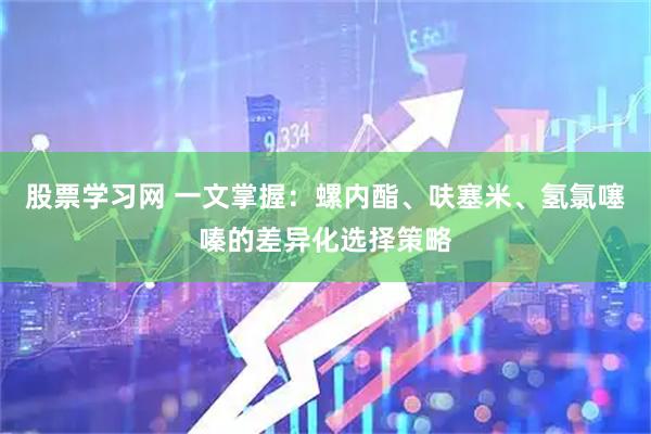 股票学习网 一文掌握：螺内酯、呋塞米、氢氯噻嗪的差异化选择策略