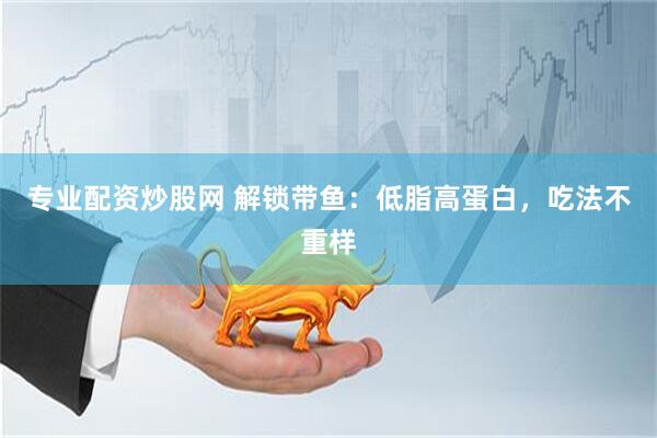 专业配资炒股网 解锁带鱼：低脂高蛋白，吃法不重样