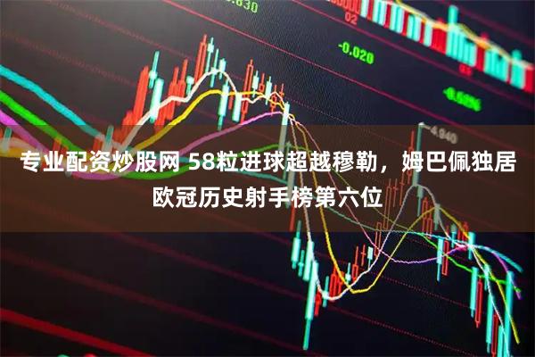专业配资炒股网 58粒进球超越穆勒，姆巴佩独居欧冠历史射手榜第六位