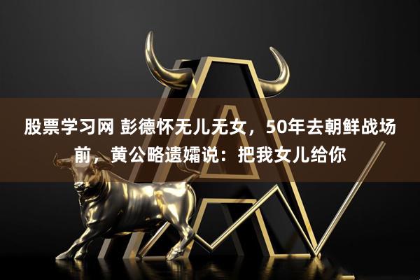 股票学习网 彭德怀无儿无女,50年去朝鲜战场前,黄公略遗孀说:把我女儿给你