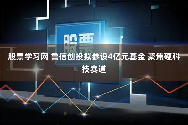 股票学习网 鲁信创投拟参设4亿元基金 聚焦硬科技赛道