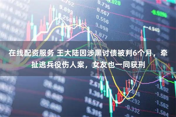 在线配资服务 王大陆因涉黑讨债被判6个月，牵扯逃兵役伤人案，女友也一同获刑
