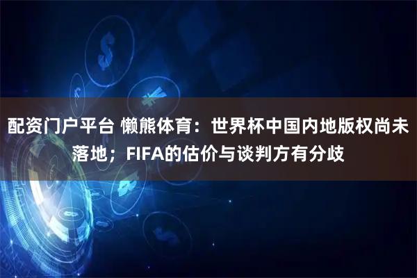 配资门户平台 懒熊体育：世界杯中国内地版权尚未落地；FIFA的估价与谈判方有分歧