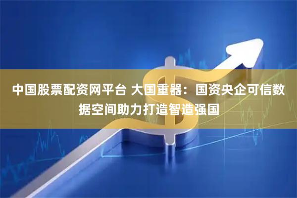 中国股票配资网平台 大国重器：国资央企可信数据空间助力打造智造强国