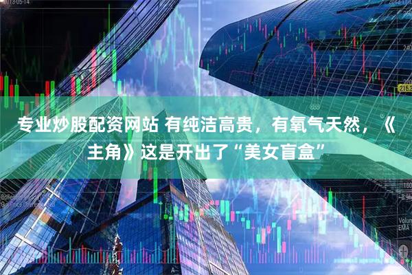 专业炒股配资网站 有纯洁高贵，有氧气天然，《主角》这是开出了“美女盲盒”
