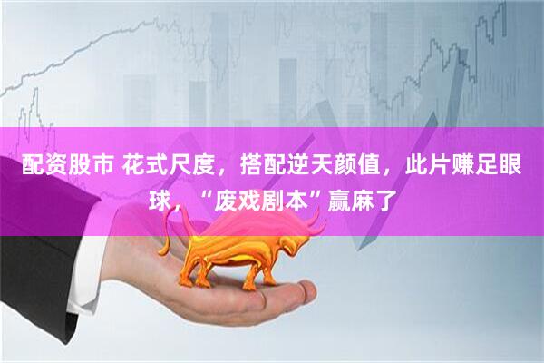 配资股市 花式尺度，搭配逆天颜值，此片赚足眼球，“废戏剧本”赢麻了