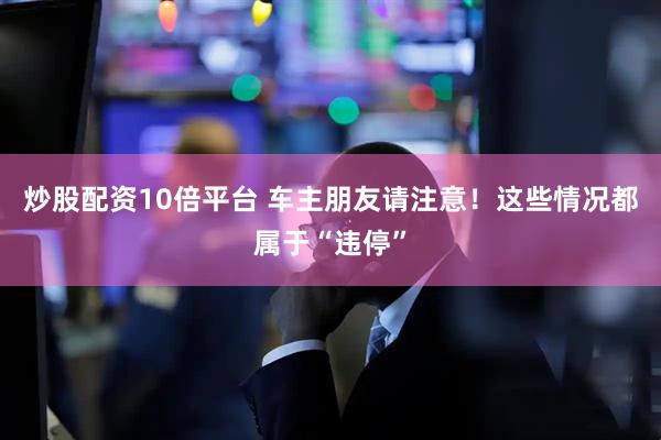 炒股配资10倍平台 车主朋友请注意！这些情况都属于“违停”