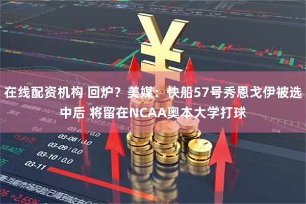 在线配资机构 回炉？美媒：快船57号秀恩戈伊被选中后 将留在NCAA奥本大学打球