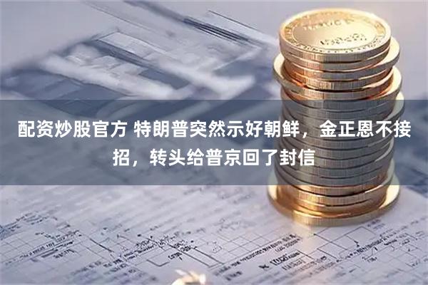 配资炒股官方 特朗普突然示好朝鲜，金正恩不接招，转头给普京回了封信