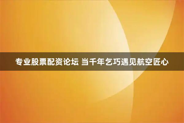 专业股票配资论坛 当千年乞巧遇见航空匠心