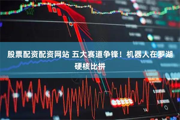 股票配资配资网站 五大赛道争锋！机器人在罗湖硬核比拼